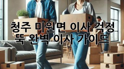 청주 미원면 이사, 걱정 뚝! 완벽 이사 가이드